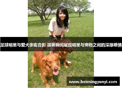 足球明星与爱犬亲密合影 温馨瞬间展现明星与宠物之间的深厚感情