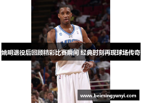 姚明退役后回顾精彩比赛瞬间 经典时刻再现球场传奇