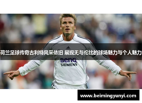 荷兰足球传奇古利特风采依旧 展现无与伦比的球场魅力与个人魅力