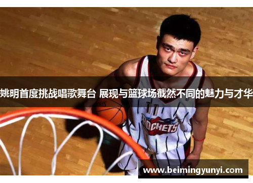 姚明首度挑战唱歌舞台 展现与篮球场截然不同的魅力与才华
