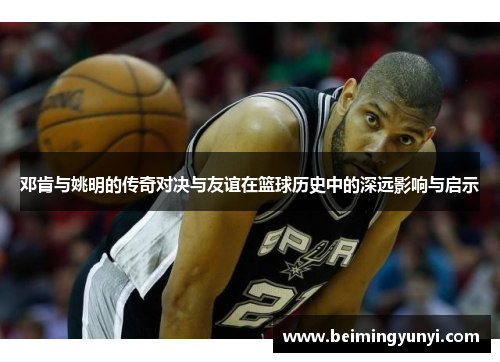 邓肯与姚明的传奇对决与友谊在篮球历史中的深远影响与启示