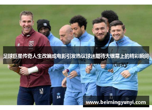 足球巨星传奇人生改编成电影引发热议球迷期待大银幕上的精彩瞬间