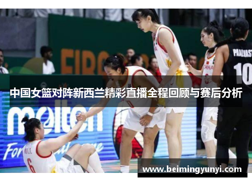 中国女篮对阵新西兰精彩直播全程回顾与赛后分析